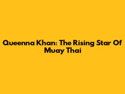 Queenna Khan: The Rising Star Of Muay Thai