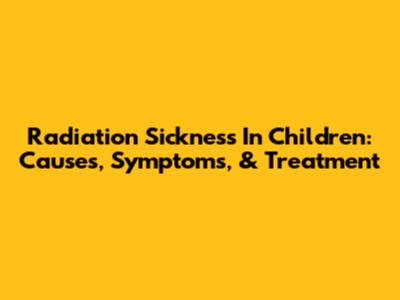 Radiation Sickness In Children: Causes, Symptoms, & Treatment