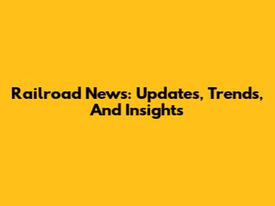 Railroad News: Updates, Trends, And Insights