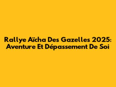 Rallye Aïcha Des Gazelles 2025: Aventure Et Dépassement De Soi