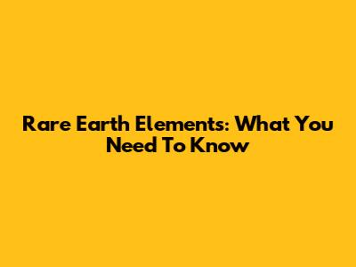 Rare Earth Elements: What You Need To Know