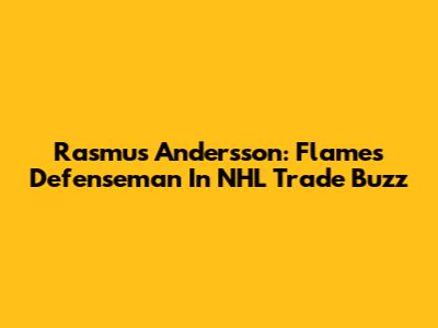 Rasmus Andersson: Flames Defenseman In NHL Trade Buzz