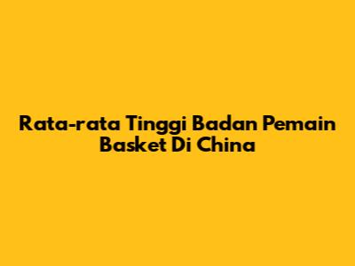 Rata-rata Tinggi Badan Pemain Basket Di China