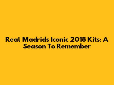 Real Madrid's Iconic 2018 Kits: A Season To Remember