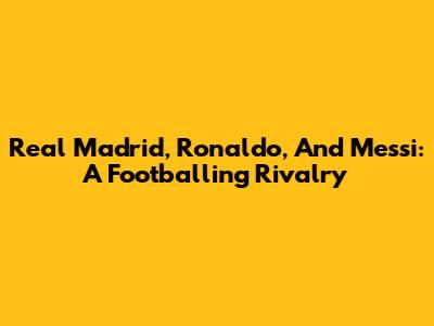 Real Madrid, Ronaldo, And Messi: A Footballing Rivalry