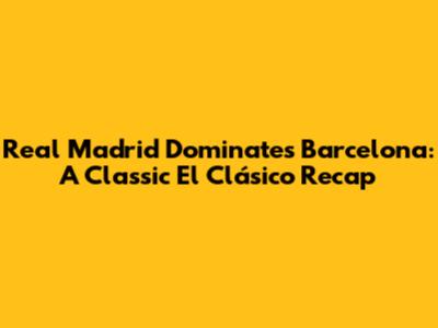 Real Madrid Dominates Barcelona: A Classic El Clásico Recap
