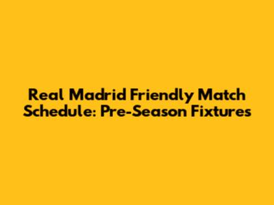 Real Madrid Friendly Match Schedule: Pre-Season Fixtures