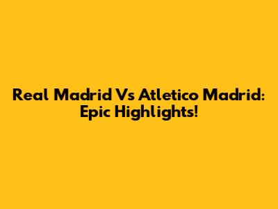 Real Madrid Vs Atletico Madrid: Epic Highlights!