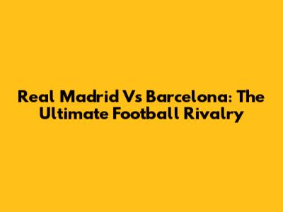 Real Madrid Vs Barcelona: The Ultimate Football Rivalry