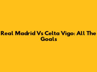 Real Madrid Vs Celta Vigo: All The Goals