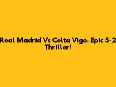 Real Madrid Vs Celta Vigo: Epic 5-2 Thriller!