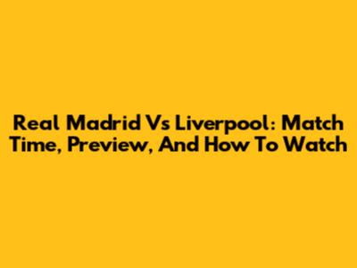 Real Madrid Vs Liverpool: Match Time, Preview, And How To Watch