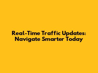 Real-Time Traffic Updates: Navigate Smarter Today
