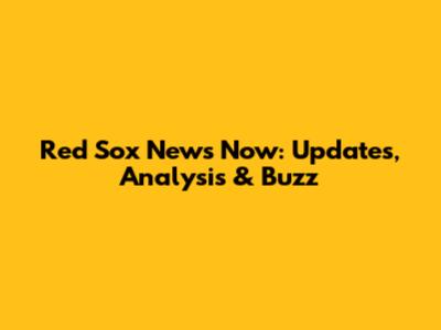 Red Sox News Now: Updates, Analysis & Buzz