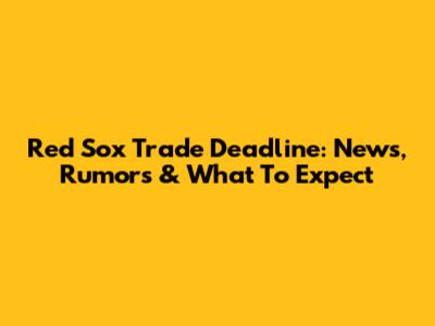 Red Sox Trade Deadline: News, Rumors & What To Expect