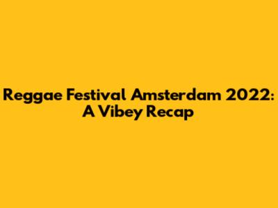 Reggae Festival Amsterdam 2022: A Vibey Recap