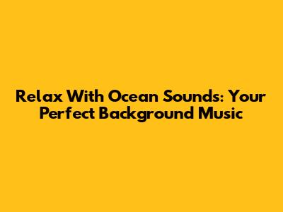 Relax With Ocean Sounds: Your Perfect Background Music