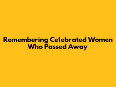Remembering Celebrated Women Who Passed Away