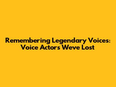 Remembering Legendary Voices: Voice Actors We've Lost
