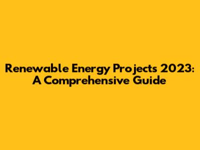 Renewable Energy Projects 2023: A Comprehensive Guide
