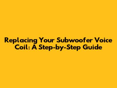 Replacing Your Subwoofer Voice Coil: A Step-by-Step Guide