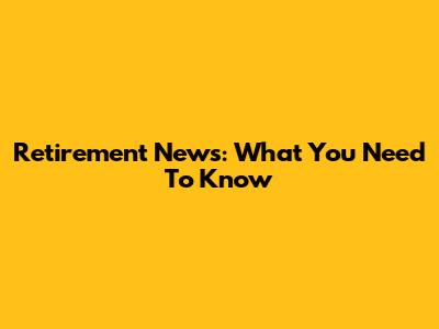 Retirement News: What You Need To Know