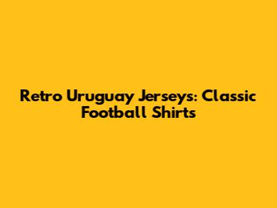 Retro Uruguay Jerseys: Classic Football Shirts