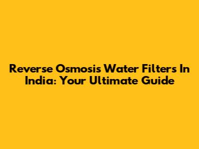Reverse Osmosis Water Filters In India: Your Ultimate Guide