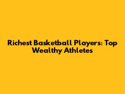 Richest Basketball Players: Top Wealthy Athletes