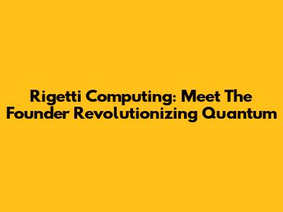 Rigetti Computing: Meet The Founder Revolutionizing Quantum