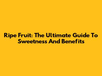 Ripe Fruit: The Ultimate Guide To Sweetness And Benefits