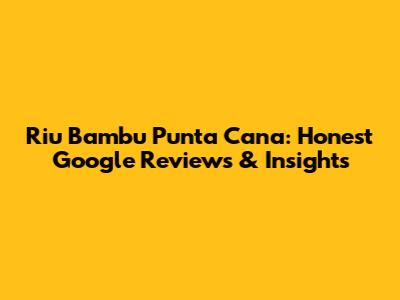 Riu Bambu Punta Cana: Honest Google Reviews & Insights