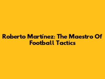 Roberto Martínez: The Maestro Of Football Tactics
