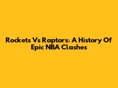 Rockets Vs Raptors: A History Of Epic NBA Clashes