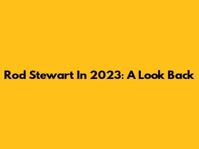 Rod Stewart In 2023: A Look Back