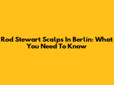 Rod Stewart Scalps In Berlin: What You Need To Know