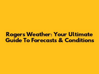 Rogers Weather: Your Ultimate Guide To Forecasts & Conditions