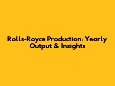 Rolls-Royce Production: Yearly Output & Insights