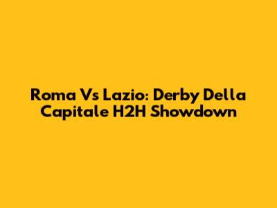 Roma Vs Lazio: Derby Della Capitale H2H Showdown