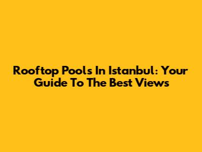 Rooftop Pools In Istanbul: Your Guide To The Best Views