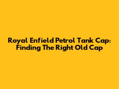 Royal Enfield Petrol Tank Cap: Finding The Right Old Cap