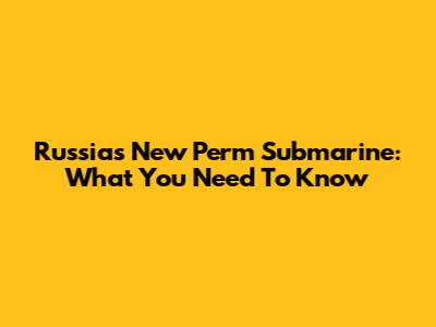 Russia's New Perm Submarine: What You Need To Know