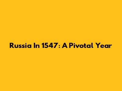 Russia In 1547: A Pivotal Year