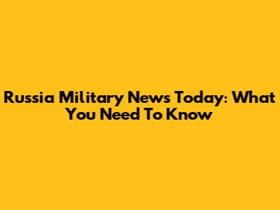 Russia Military News Today: What You Need To Know