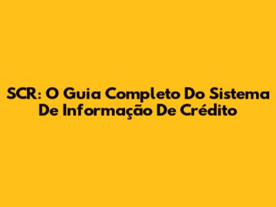SCR: O Guia Completo Do Sistema De Informação De Crédito
