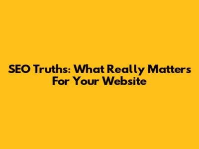 SEO Truths: What Really Matters For Your Website