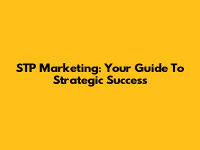 STP Marketing: Your Guide To Strategic Success