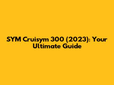 SYM Cruisym 300 (2023): Your Ultimate Guide
