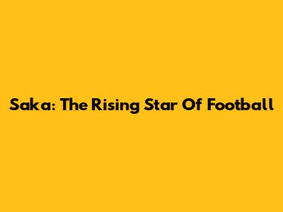 Saka: The Rising Star Of Football