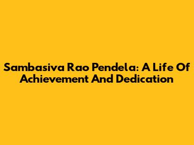 Sambasiva Rao Pendela: A Life Of Achievement And Dedication